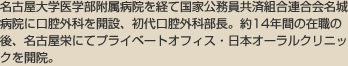 藤田保健衛生大学医学部客員教授
名古屋大学医学部付属病院を経て国家公務員共済組合連合会名城病院に口腔外科を開設、初代口腔外科部長。約14年間の在職の後、名古屋栄にてプライベートオフィス・日本オーラルクリニックを開院。